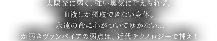 太陽光に弱く、強い臭気に耐えられず、血液しか摂取できない身体。永遠の命に心がついてゆかない…か弱きヴァンパイアの弱点は、近代テクノロジーで補え！